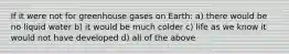 If it were not for greenhouse gases on Earth: a) there would be no liquid water b) it would be much colder c) life as we know it would not have developed d) all of the above