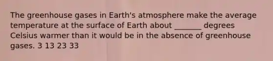 The greenhouse gases in Earth's atmosphere make the average temperature at the surface of Earth about _______ degrees Celsius warmer than it would be in the absence of greenhouse gases. 3 13 23 33