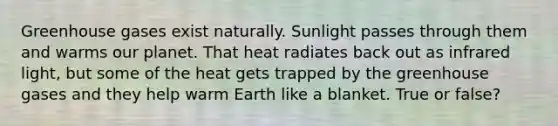 Greenhouse gases exist naturally. Sunlight passes through them and warms our planet. That heat radiates back out as infrared light, but some of the heat gets trapped by the greenhouse gases and they help warm Earth like a blanket. True or false?