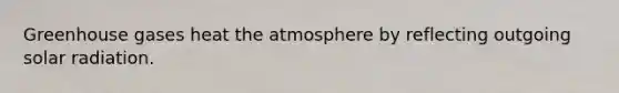 Greenhouse gases heat the atmosphere by reflecting outgoing <a href='https://www.questionai.com/knowledge/kr1ksgm4Kk-solar-radiation' class='anchor-knowledge'>solar radiation</a>.