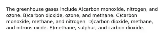 The greenhouse gases include A)carbon monoxide, nitrogen, and ozone. B)carbon dioxide, ozone, and methane. C)carbon monoxide, methane, and nitrogen. D)carbon dioxide, methane, and nitrous oxide. E)methane, sulphur, and carbon dioxide.