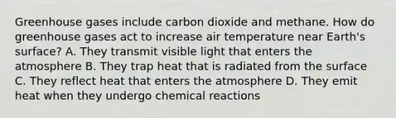 Greenhouse gases include carbon dioxide and methane. How do greenhouse gases act to increase air temperature near Earth's surface? A. They transmit visible light that enters the atmosphere B. They trap heat that is radiated from the surface C. They reflect heat that enters the atmosphere D. They emit heat when they undergo chemical reactions