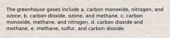 The greenhouse gases include a. carbon monoxide, nitrogen, and ozone. b. carbon dioxide, ozone, and methane. c. carbon monoxide, methane, and nitrogen. d. carbon dioxide and methane. e. methane, sulfur, and carbon dioxide.