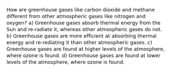 How are greenhouse gases like carbon dioxide and methane different from other atmospheric gases like nitrogen and oxygen? a) Greenhouse gases absorb thermal energy from the Sun and re-radiate it, whereas other atmospheric gases do not. b) Greenhouse gases are more efficient at absorbing thermal energy and re-rediating it than other atmospheric gases. c) Greenhouse gases are found at higher levels of the atmosphere, where ozone is found. d) Greenhouse gases are found at lower levels of the atmosphere, where ozone is found.