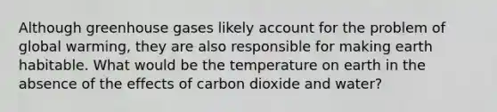 Although greenhouse gases likely account for the problem of global warming, they are also responsible for making earth habitable. What would be the temperature on earth in the absence of the effects of carbon dioxide and water?