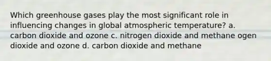 Which greenhouse gases play the most significant role in influencing changes in global atmospheric temperature? a. carbon dioxide and ozone c. nitrogen dioxide and methane ogen dioxide and ozone d. carbon dioxide and methane