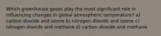 Which greenhouse gases play the most significant role in influencing changes in global atmospheric temperature? a) carbon dioxide and ozone b) nitrogen dioxide and ozone c) nitrogen dioxide and methane d) carbon dioxide and methane