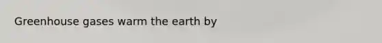 Greenhouse gases warm the earth by