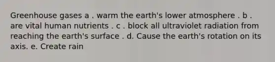 Greenhouse gases a . warm the earth's lower atmosphere . b . are vital human nutrients . c . block all ultraviolet radiation from reaching the earth's surface . d. Cause the earth's rotation on its axis. e. Create rain