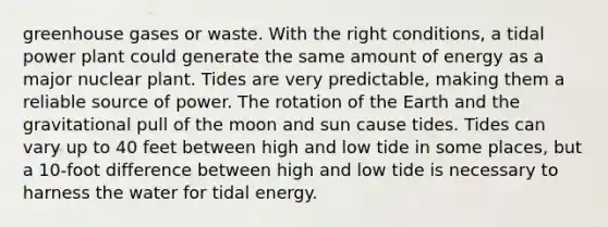 greenhouse gases or waste. With the right conditions, a tidal power plant could generate the same amount of energy as a major nuclear plant. Tides are very predictable, making them a reliable source of power. The rotation of the Earth and the gravitational pull of the moon and sun cause tides. Tides can vary up to 40 feet between high and low tide in some places, but a 10-foot difference between high and low tide is necessary to harness the water for tidal energy.