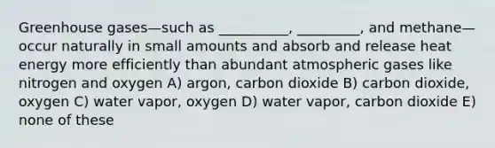 Greenhouse gases—such as __________, _________, and methane—occur naturally in small amounts and absorb and release heat energy more efficiently than abundant atmospheric gases like nitrogen and oxygen A) argon, carbon dioxide B) carbon dioxide, oxygen C) water vapor, oxygen D) water vapor, carbon dioxide E) none of these