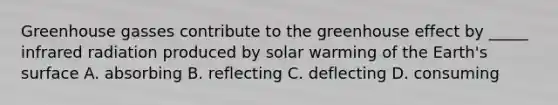 Greenhouse gasses contribute to the <a href='https://www.questionai.com/knowledge/kSLZFxwGpF-greenhouse-effect' class='anchor-knowledge'>greenhouse effect</a> by _____ infrared radiation produced by solar warming of the Earth's surface A. absorbing B. reflecting C. deflecting D. consuming