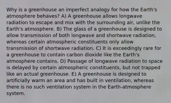 Why is a greenhouse an imperfect analogy for how the Earth's atmosphere behaves? A) A greenhouse allows longwave radiation to escape and mix with the surrounding air, unlike the Earth's atmosphere. B) The glass of a greenhouse is designed to allow transmission of both longwave and shortwave radiation, whereas certain atmospheric constituents only allow transmission of shortwave radiation. C) It is exceedingly rare for a greenhouse to contain carbon dioxide like the Earth's atmosphere contains. D) Passage of longwave radiation to space is delayed by certain atmospheric constituents, but not trapped like an actual greenhouse. E) A greenhouse is designed to artificially warm an area and has built in ventilation, whereas there is no such ventilation system in the Earth-atmosphere system.