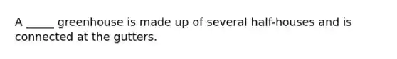 A _____ greenhouse is made up of several half-houses and is connected at the gutters.