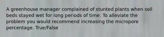 A greenhouse manager complained of stunted plants when soil beds stayed wet for long periods of time. To alleviate the problem you would recommend increasing the micropore percentage. True/False