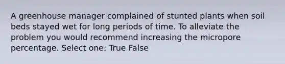 A greenhouse manager complained of stunted plants when soil beds stayed wet for long periods of time. To alleviate the problem you would recommend increasing the micropore percentage. Select one: True False