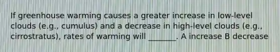 If greenhouse warming causes a greater increase in low-level clouds (e.g., cumulus) and a decrease in high-level clouds (e.g., cirrostratus), rates of warming will _______. A increase B decrease