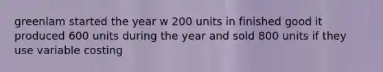 greenlam started the year w 200 units in finished good it produced 600 units during the year and sold 800 units if they use variable costing