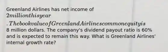 Greenland Airlines has net income of 2 million this year. The book value of Greenland Airlines common equity is8 million dollars. The company's dividend payout ratio is 60% and is expected to remain this way. What is Greenland Airlines' internal growth rate?