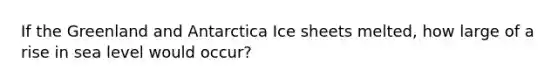 If the Greenland and Antarctica Ice sheets melted, how large of a rise in sea level would occur?