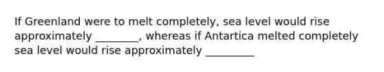 If Greenland were to melt completely, sea level would rise approximately ________, whereas if Antartica melted completely sea level would rise approximately _________