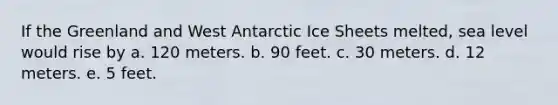 If the Greenland and West Antarctic Ice Sheets melted, sea level would rise by a. 120 meters. b. 90 feet. c. 30 meters. d. 12 meters. e. 5 feet.