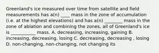 Greenland's ice measured over time from satellite and field measurements has a(n) ____ mass in the zone of accumulation (i.e. at the highest elevations) and has a(n) ________ mass in the zone of ablation and combining the zones, all of Greenland's ice is ___________ mass. A. decreasing, increasing, gaining B. increasing, decreasing, losing C. decreasing, decreasing , losing D. non-changing, non-changing, not changing its