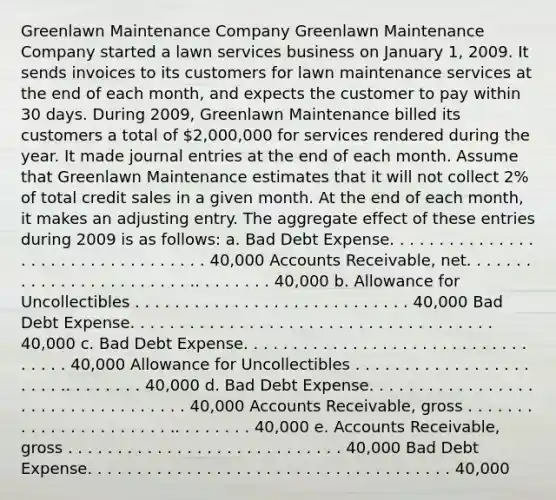 Greenlawn Maintenance Company Greenlawn Maintenance Company started a lawn services business on January 1, 2009. It sends invoices to its customers for lawn maintenance services at the end of each month, and expects the customer to pay within 30 days. During 2009, Greenlawn Maintenance billed its customers a total of 2,000,000 for services rendered during the year. It made journal entries at the end of each month. Assume that Greenlawn Maintenance estimates that it will not collect 2% of total credit sales in a given month. At the end of each month, it makes an adjusting entry. The aggregate effect of these entries during 2009 is as follows: a. Bad Debt Expense. . . . . . . . . . . . . . . . . . . . . . . . . . . . . . . . . . 40,000 Accounts Receivable, net. . . . . . . . . . . . . . . . . . . . . . . . .. . . . . . . . 40,000 b. Allowance for Uncollectibles . . . . . . . . . . . . . . . . . . . . . . . . . . . . 40,000 Bad Debt Expense. . . . . . . . . . . . . . . . . . . . . . . . . . . . . . . . . . . . . 40,000 c. Bad Debt Expense. . . . . . . . . . . . . . . . . . . . . . . . . . . . . . . . . . 40,000 Allowance for Uncollectibles . . . . . . . . . . . . . . . . . . . . . . .. . . . . . . . 40,000 d. Bad Debt Expense. . . . . . . . . . . . . . . . . . . . . . . . . . . . . . . . . . 40,000 Accounts Receivable, gross . . . . . . . . . . . . . . . . . . . . . . .. . . . . . . . 40,000 e. Accounts Receivable, gross . . . . . . . . . . . . . . . . . . . . . . . . . . . . 40,000 Bad Debt Expense. . . . . . . . . . . . . . . . . . . . . . . . . . . . . . . . . . . . . 40,000