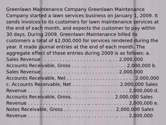 Greenlawn Maintenance Company Greenlawn Maintenance Company started a lawn services business on January 1, 2009. It sends invoices to its customers for lawn maintenance services at the end of each month, and expects the customer to pay within 30 days. During 2009, Greenlawn Maintenance billed its customers a total of 2,000,000 for services rendered during the year. It made journal entries at the end of each month. The aggregate effect of these entries during 2009 is as follows: a. Sales Revenue . . . . . . . . . . . . . . . . . .. . . . . .. . . 2,000,000 Accounts Receivable, Gross . . . . .. . . . . . . . . . . . . . 2,000,000 b. Sales Revenue . . . . . . . . . . . . . . . . . . . . . . . . . . 2,000,000 Accounts Receivable, Net . . . . . . . . . . . . . . . . . . . . . . . 2,000,000 c. Accounts Receivable, Net . . . . . . . . . . . . . . . . 2,000,000 Sales Revenue . . . . . . . . . . . . . . . . . . . . . . . . . . . . . . . . . . 2,000,000 d. Accounts Receivable, Gross. . . . . . . . . . . . . . . 2,000,000 Sales Revenue . . . . . . . . . . . . . . . . . . . . .. . .. . . . . . . . . . . 2,000,000 e. Notes Receivable, Gross . . . . .. . . . . . . . . . . . . 2,000,000 Sales Revenue . . . . . . . . . . . . . . . . . . . . .. . . . . . . . . .. . . . 2,000,000