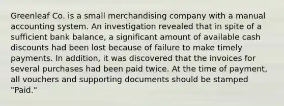 Greenleaf Co. is a small merchandising company with a manual accounting system. An investigation revealed that in spite of a sufficient bank balance, a significant amount of available cash discounts had been lost because of failure to make timely payments. In addition, it was discovered that the invoices for several purchases had been paid twice. At the time of payment, all vouchers and supporting documents should be stamped "Paid."