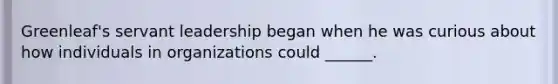 Greenleaf's servant leadership began when he was curious about how individuals in organizations could ______.