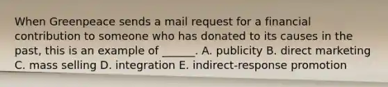 When Greenpeace sends a mail request for a financial contribution to someone who has donated to its causes in the past, this is an example of ______. A. publicity B. direct marketing C. mass selling D. integration E. indirect-response promotion