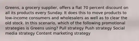 Greens, a grocery supplier, offers a flat 70 percent discount on all its products every Sunday. It does this to move products to low-income consumers and wholesalers as well as to clear the old stock. In this scenario, which of the following promotional strategies is Greens using? Pull strategy Push strategy Social media strategy Content marketing strategy