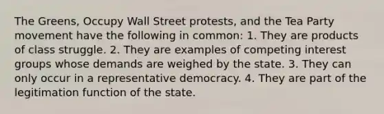 The Greens, Occupy Wall Street protests, and the Tea Party movement have the following in common: 1. They are products of class struggle. 2. They are examples of competing interest groups whose demands are weighed by the state. 3. They can only occur in a representative democracy. 4. They are part of the legitimation function of the state.