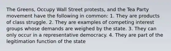 The Greens, Occupy Wall Street protests, and the Tea Party movement have the following in common: 1. They are products of class struggle. 2. They are examples of competing <a href='https://www.questionai.com/knowledge/kiXYXLKJmH-interest-groups' class='anchor-knowledge'>interest groups</a> whose demands are weighed by the state. 3. They can only occur in a <a href='https://www.questionai.com/knowledge/k8Xc9K8ALI-representative-democracy' class='anchor-knowledge'>representative democracy</a>. 4. They are part of the legitimation function of the state