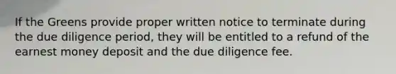 If the Greens provide proper written notice to terminate during the due diligence period, they will be entitled to a refund of the earnest money deposit and the due diligence fee.