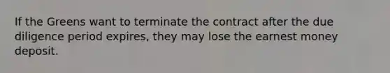 If the Greens want to terminate the contract after the due diligence period expires, they may lose the earnest money deposit.