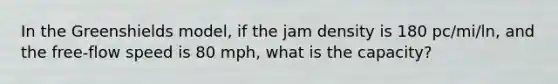 In the Greenshields model, if the jam density is 180 pc/mi/ln, and the free-flow speed is 80 mph, what is the capacity?