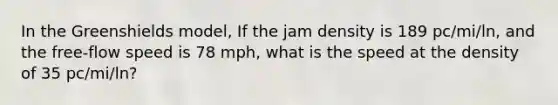 In the Greenshields model, If the jam density is 189 pc/mi/ln, and the free-flow speed is 78 mph, what is the speed at the density of 35 pc/mi/ln?