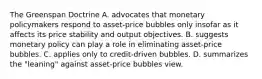 The Greenspan Doctrine A. advocates that monetary policymakers respond to​ asset-price bubbles only insofar as it affects its price stability and output objectives. B. suggests monetary policy can play a role in eliminating​ asset-price bubbles. C. applies only to​ credit-driven bubbles. D. summarizes the​ "leaning" against​ asset-price bubbles view.