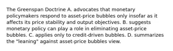 The Greenspan Doctrine A. advocates that monetary policymakers respond to​ asset-price bubbles only insofar as it affects its price stability and output objectives. B. suggests monetary policy can play a role in eliminating​ asset-price bubbles. C. applies only to​ credit-driven bubbles. D. summarizes the​ "leaning" against​ asset-price bubbles view.