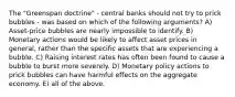 The "Greenspan doctrine" - central banks should not try to prick bubbles - was based on which of the following arguments? A) Asset-price bubbles are nearly impossible to identify. B) Monetary actions would be likely to affect asset prices in general, rather than the specific assets that are experiencing a bubble. C) Raising interest rates has often been found to cause a bubble to burst more severely. D) Monetary policy actions to prick bubbles can have harmful effects on the aggregate economy. E) all of the above.