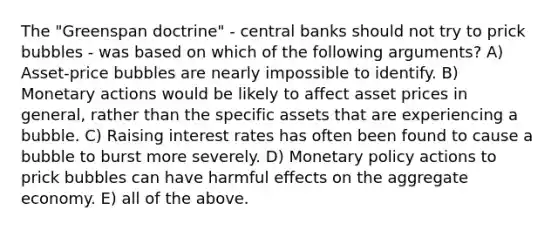 The "Greenspan doctrine" - central banks should not try to prick bubbles - was based on which of the following arguments? A) Asset-price bubbles are nearly impossible to identify. B) Monetary actions would be likely to affect asset prices in general, rather than the specific assets that are experiencing a bubble. C) Raising interest rates has often been found to cause a bubble to burst more severely. D) Monetary policy actions to prick bubbles can have harmful effects on the aggregate economy. E) all of the above.