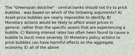 The "Greenspan doctrine" - central banks should not try to prick bubbles - was based on which of the following arguments? A) Asset-price bubbles are nearly impossible to identify. B) Monetary actions would be likely to affect asset prices in general, rather than the specific assets that are experiencing a bubble. C) Raising interest rates has often been found to cause a bubble to burst more severely. D) <a href='https://www.questionai.com/knowledge/kEE0G7Llsx-monetary-policy' class='anchor-knowledge'>monetary policy</a> actions to prick bubbles can have harmful effects on the aggregate economy. E) all of the above