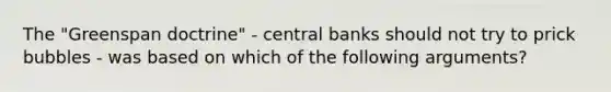 The "Greenspan doctrine" - central banks should not try to prick bubbles - was based on which of the following arguments?