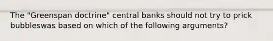 The​ "Greenspan ​doctrine" central banks should not try to prick bubbleswas based on which of the following​ arguments?