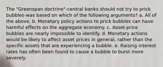 The "Greenspan doctrine"-central banks should not try to prick bubbles-was based on which of the following arguments? a. All of the above. b. Monetary policy actions to prick bubbles can have harmful effects on the aggregate economy. c. Asset-price bubbles are nearly impossible to identify. d. Monetary actions would be likely to affect asset prices in general, rather than the specific assets that are experiencing a bubble. e. Raising interest rates has often been found to cause a bubble to burst more severely.