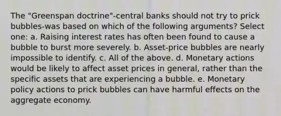 The "Greenspan doctrine"-central banks should not try to prick bubbles-was based on which of the following arguments? Select one: a. Raising interest rates has often been found to cause a bubble to burst more severely. b. Asset-price bubbles are nearly impossible to identify. c. All of the above. d. Monetary actions would be likely to affect asset prices in general, rather than the specific assets that are experiencing a bubble. e. Monetary policy actions to prick bubbles can have harmful effects on the aggregate economy.