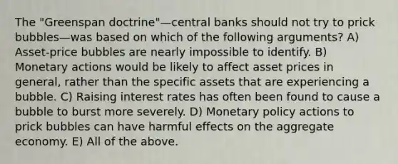 The "Greenspan doctrine"—central banks should not try to prick bubbles—was based on which of the following arguments? A) Asset-price bubbles are nearly impossible to identify. B) Monetary actions would be likely to affect asset prices in general, rather than the specific assets that are experiencing a bubble. C) Raising interest rates has often been found to cause a bubble to burst more severely. D) Monetary policy actions to prick bubbles can have harmful effects on the aggregate economy. E) All of the above.