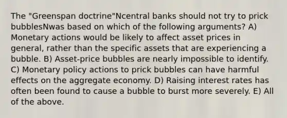 The "Greenspan doctrine"Ncentral banks should not try to prick bubblesNwas based on which of the following arguments? A) Monetary actions would be likely to affect asset prices in general, rather than the specific assets that are experiencing a bubble. B) Asset-price bubbles are nearly impossible to identify. C) Monetary policy actions to prick bubbles can have harmful effects on the aggregate economy. D) Raising interest rates has often been found to cause a bubble to burst more severely. E) All of the above.